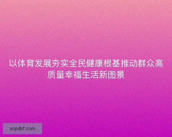 以体育发展夯实全民健康根基推动群众高质量幸福生活新图景