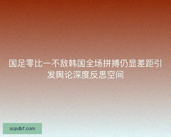 国足零比一不敌韩国全场拼搏仍显差距引发舆论深度反思空间